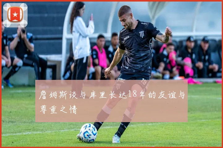 詹姆斯谈与库里长达18年的友谊与尊重之情
