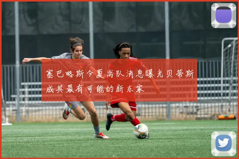 塞巴略斯今夏离队消息曝光贝蒂斯成其最有可能的新东家