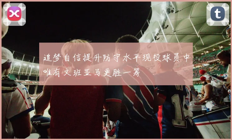 追梦自信提升防守水平现役球员中唯有文班亚马更胜一筹