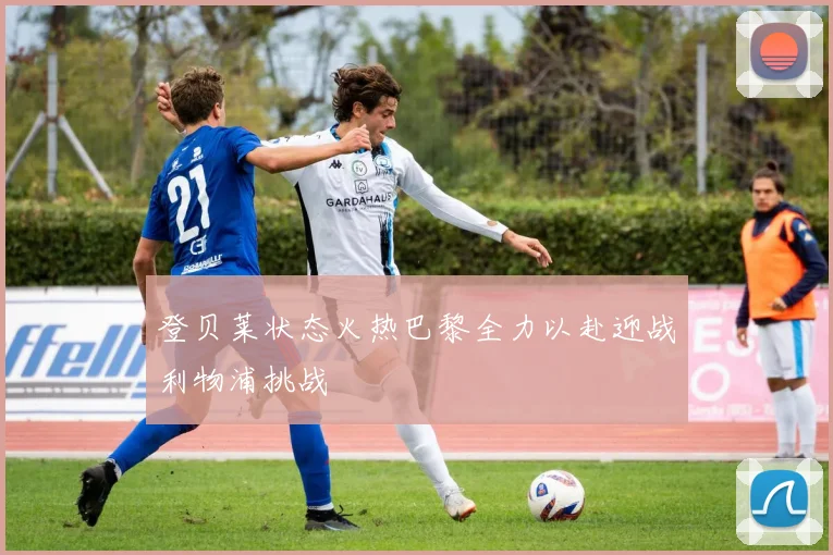 登贝莱状态火热巴黎全力以赴迎战利物浦挑战