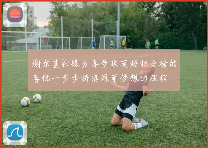 谢尔基社媒分享登顶英超积分榜的喜悦一步步拼凑冠军梦想的旅程