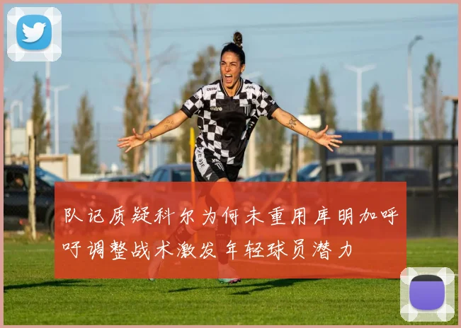 队记质疑科尔为何未重用库明加呼吁调整战术激发年轻球员潜力