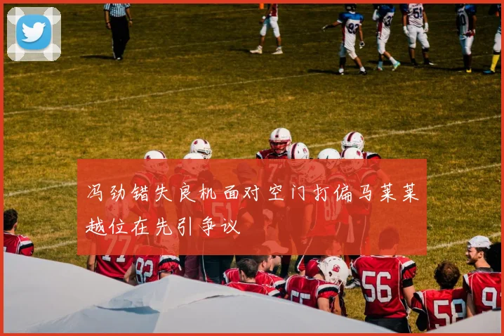 冯劲错失良机面对空门打偏马莱莱越位在先引争议