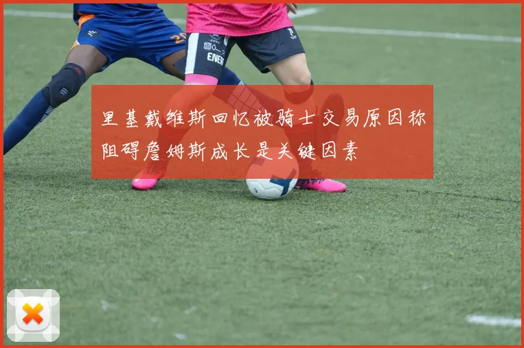 里基戴维斯回忆被骑士交易原因称阻碍詹姆斯成长是关键因素
