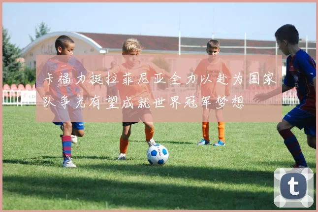 卡福力挺拉菲尼亚全力以赴为国家队争光有望成就世界冠军梦想