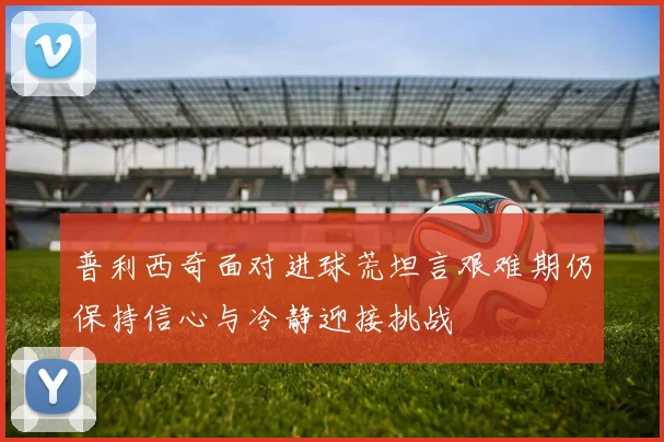 普利西奇面对进球荒坦言艰难期仍保持信心与冷静迎接挑战