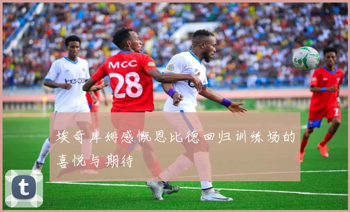 埃奇库姆感慨恩比德回归训练场的喜悦与期待