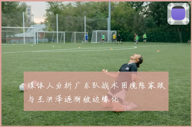 媒体人分析广东队战术困境陈家政与王洪泽逐渐被边缘化