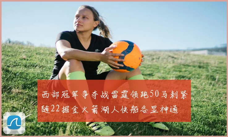 西部冠军争夺战雷霆领跑50马刺紧随22掘金火箭湖人快船各显神通