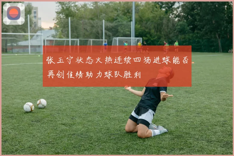 张玉宁状态火热连续四场进球能否再创佳绩助力球队胜利