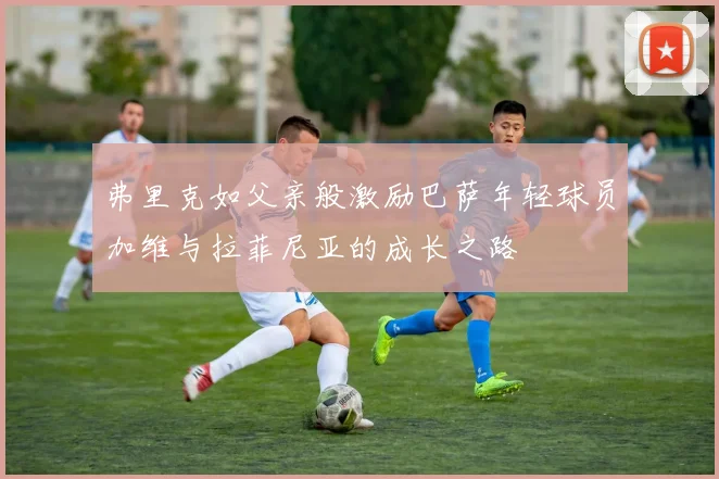 弗里克如父亲般激励巴萨年轻球员加维与拉菲尼亚的成长之路