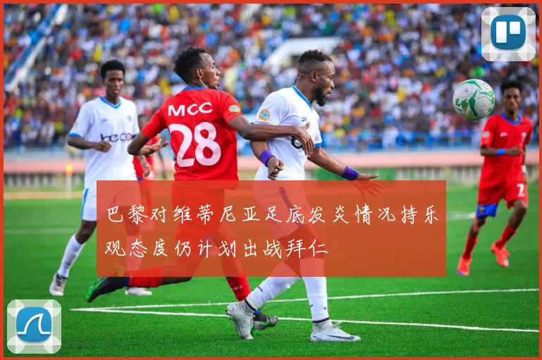 巴黎对维蒂尼亚足底发炎情况持乐观态度仍计划出战拜仁