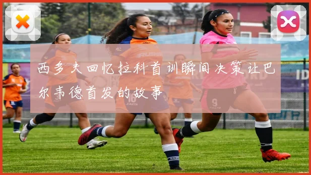 西多夫回忆拉科首训瞬间决策让巴尔韦德首发的故事