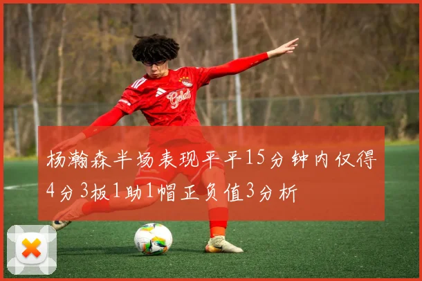 杨瀚森半场表现平平15分钟内仅得4分3板1助1帽正负值3分析