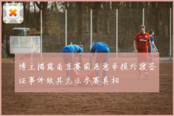博主揭露南京赛前恶意举报外援签证事件致其无法参赛真相