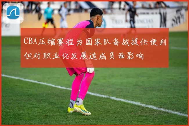 CBA压缩赛程为国家队备战提供便利但对职业化发展造成负面影响