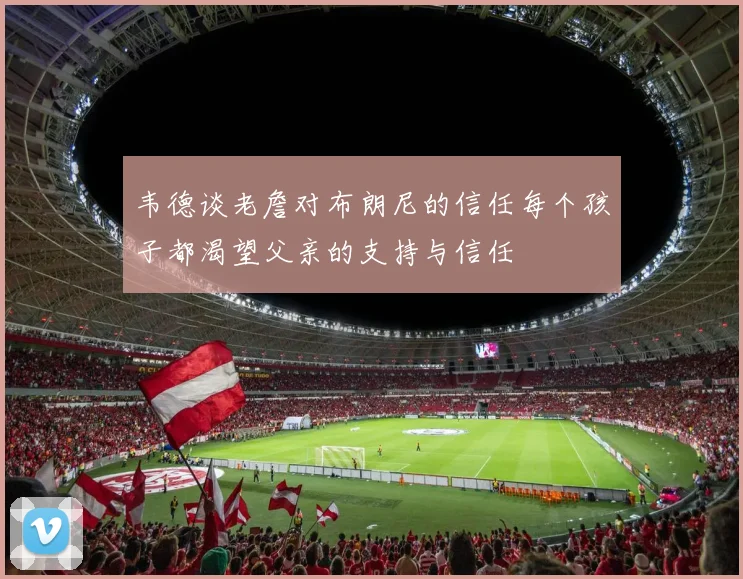 韦德谈老詹对布朗尼的信任每个孩子都渴望父亲的支持与信任