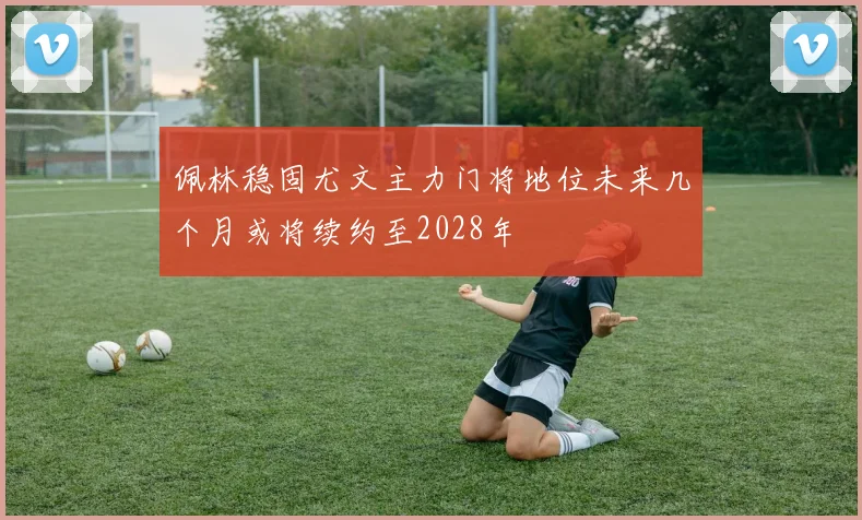 佩林稳固尤文主力门将地位未来几个月或将续约至2028年
